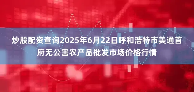 炒股配资查询2025年6月22日呼和浩特市美通首府无公害农产品批发市场价格行情
