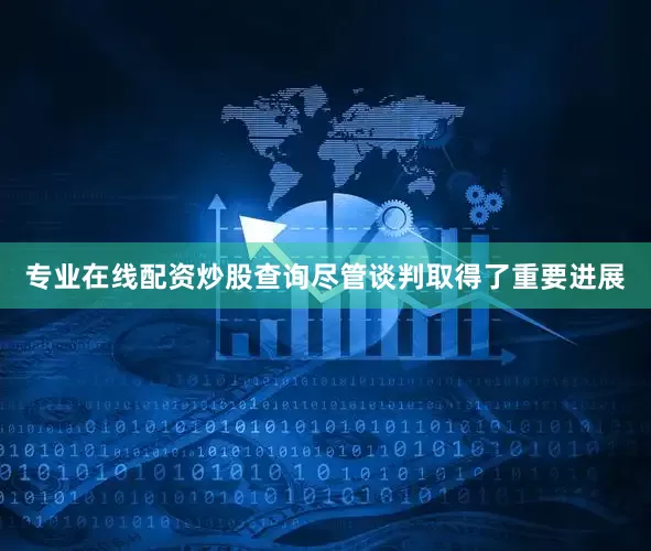 专业在线配资炒股查询　　尽管谈判取得了重要进展