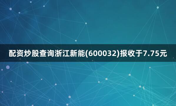 配资炒股查询浙江新能(600032)报收于7.75元