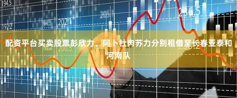 配资平台买卖股票彭欣力、阿卜杜肉苏力分别租借至长春亚泰和河南队