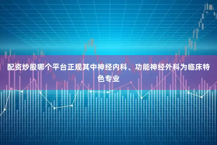 配资炒股哪个平台正规其中神经内科、功能神经外科为临床特色专业