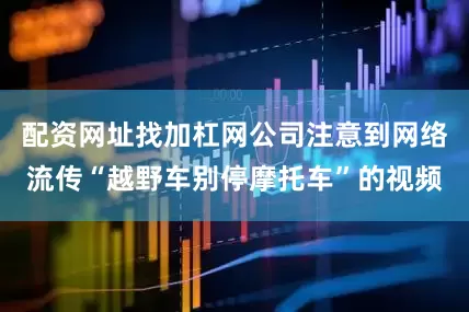 配资网址找加杠网公司注意到网络流传“越野车别停摩托车”的视频