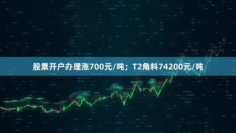股票开户办理涨700元/吨；T2角料74200元/吨