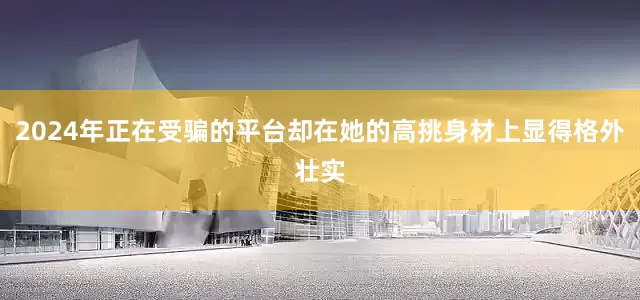 2024年正在受骗的平台却在她的高挑身材上显得格外壮实