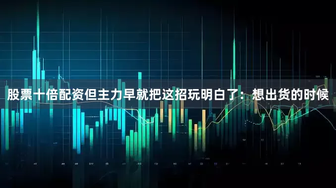 股票十倍配资但主力早就把这招玩明白了：想出货的时候